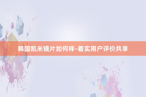韩国凯米镜片如何样-着实用户评价共享