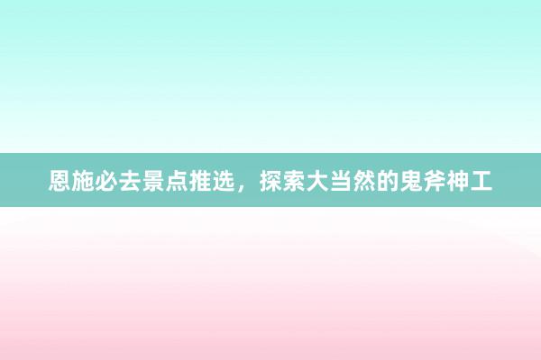 恩施必去景点推选，探索大当然的鬼斧神工